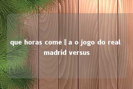 que horas começa o jogo do real madrid versus