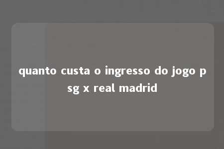 quanto custa o ingresso do jogo psg x real madrid