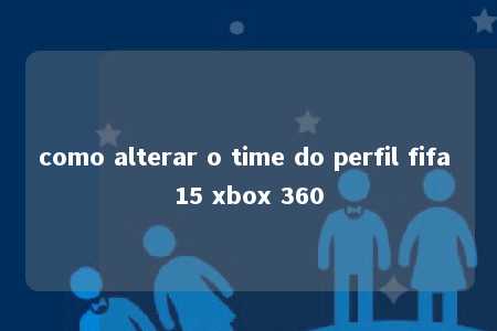 como alterar o time do perfil fifa 15 xbox 360