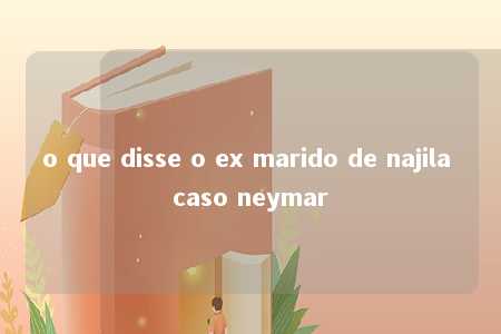 o que disse o ex marido de najila caso neymar