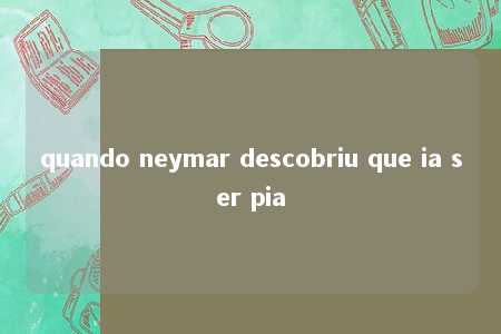 quando neymar descobriu que ia ser pia