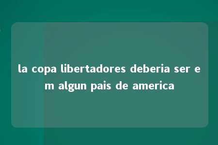 la copa libertadores deberia ser em algun pais de america