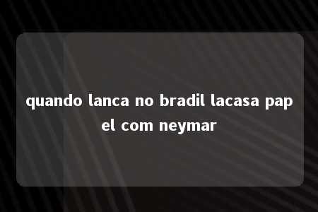 quando lanca no bradil lacasa papel com neymar