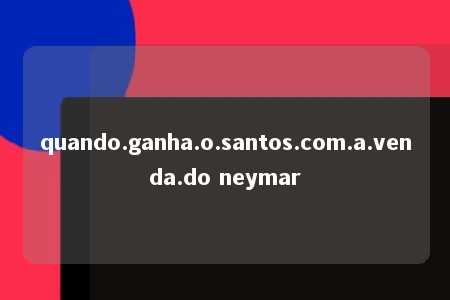 quando.ganha.o.santos.com.a.venda.do neymar