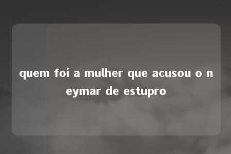 quem foi a mulher que acusou o neymar de estupro