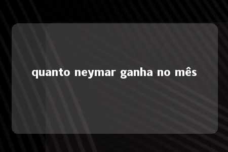 quanto neymar ganha no mês