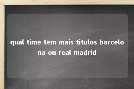 qual time tem mais titulos barcelona ou real madrid