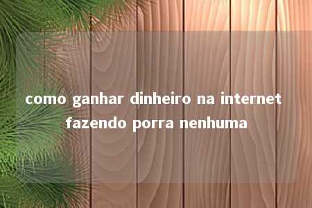 como ganhar dinheiro na internet fazendo porra nenhuma