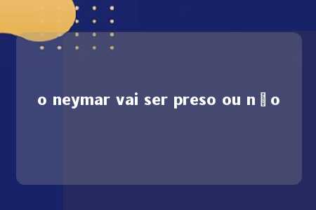 o neymar vai ser preso ou não