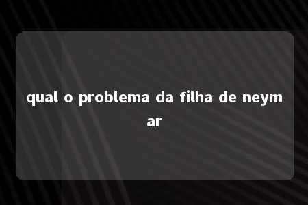 qual o problema da filha de neymar