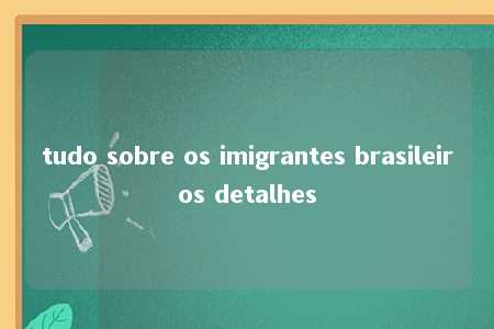 tudo sobre os imigrantes brasileiros detalhes