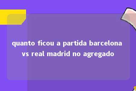 quanto ficou a partida barcelona vs real madrid no agregado