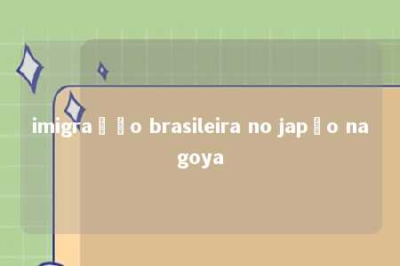 imigração brasileira no japão nagoya