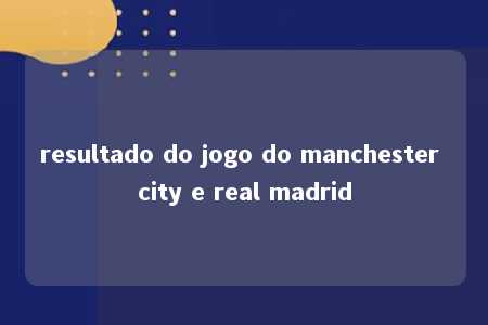 resultado do jogo do manchester city e real madrid