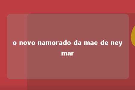 o novo namorado da mae de neymar