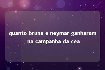 quanto bruna e neymar ganharam na campanha da cea