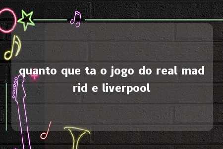 quanto que ta o jogo do real madrid e liverpool