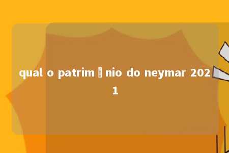 qual o patrimônio do neymar 2021