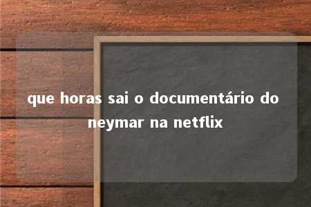 que horas sai o documentário do neymar na netflix