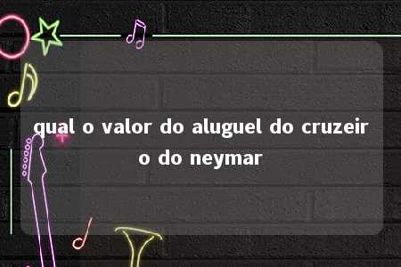 qual o valor do aluguel do cruzeiro do neymar