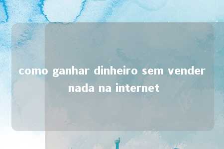 como ganhar dinheiro sem vender nada na internet