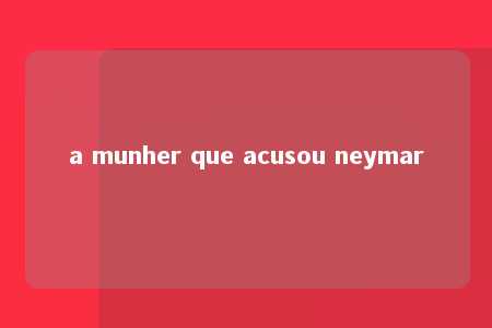 a munher que acusou neymar