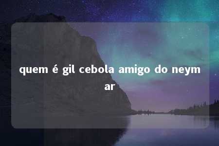 quem é gil cebola amigo do neymar