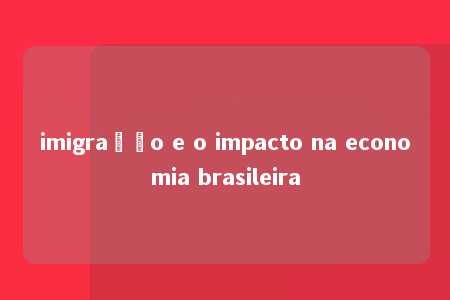 imigração e o impacto na economia brasileira