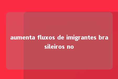 aumenta fluxos de imigrantes brasileiros no