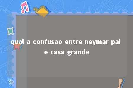 qual a confusao entre neymar pai e casa grande