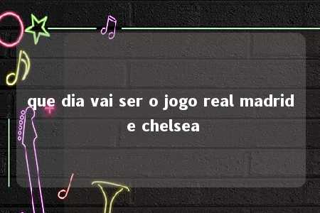 que dia vai ser o jogo real madrid e chelsea