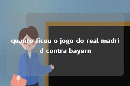 quanto ficou o jogo do real madrid contra bayern