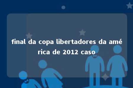 final da copa libertadores da américa de 2012 caso