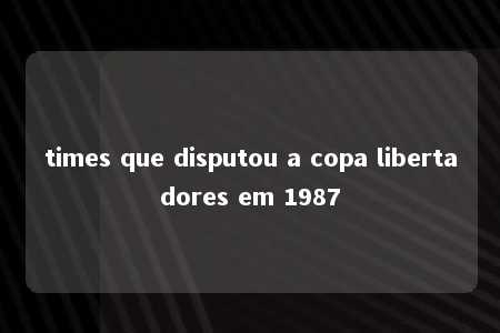 times que disputou a copa libertadores em 1987