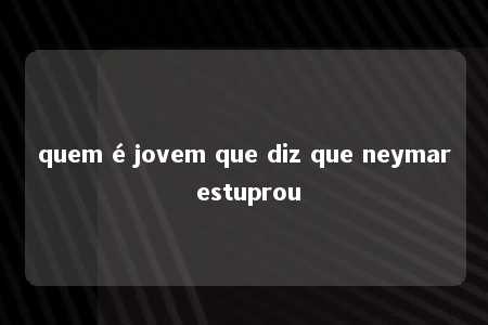 quem é jovem que diz que neymar estuprou