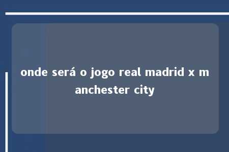 onde será o jogo real madrid x manchester city