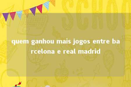 quem ganhou mais jogos entre barcelona e real madrid