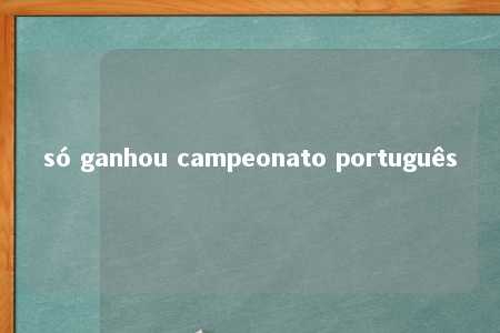 só ganhou campeonato português