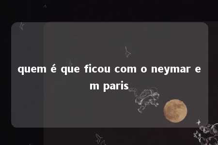 quem é que ficou com o neymar em paris