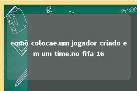 como colocae.um jogador criado em um time.no fifa 16