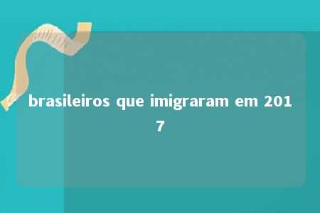 brasileiros que imigraram em 2017