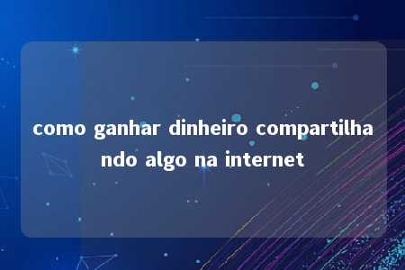 como ganhar dinheiro compartilhando algo na internet