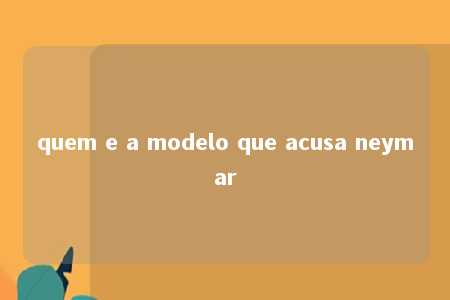 quem e a modelo que acusa neymar