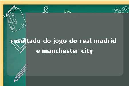 resultado do jogo do real madrid e manchester city