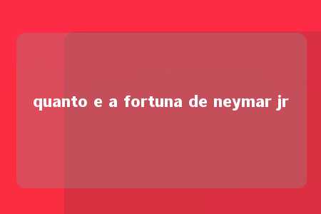 quanto e a fortuna de neymar jr