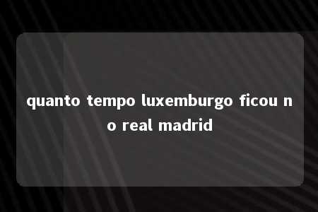 quanto tempo luxemburgo ficou no real madrid