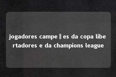 jogadores campeões da copa libertadores e da champions league