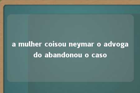 a mulher coisou neymar o advogado abandonou o caso