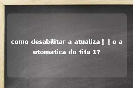 como desabilitar a atualização automatica do fifa 17