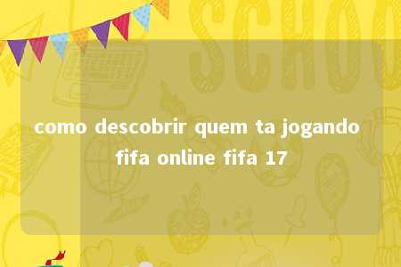 como descobrir quem ta jogando fifa online fifa 17